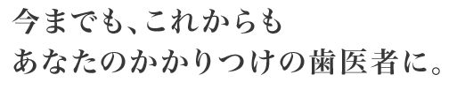 今までも、これからもあなたのかかりつけの歯医者に